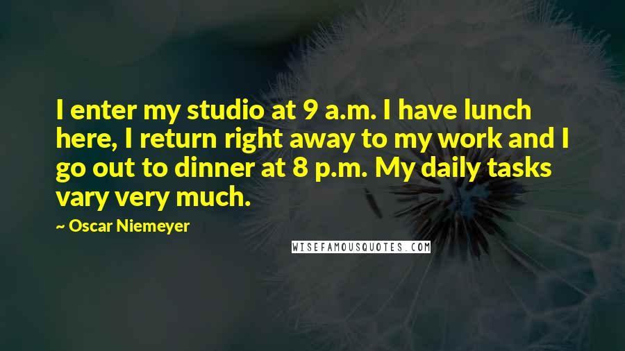Oscar Niemeyer Quotes: I enter my studio at 9 a.m. I have lunch here, I return right away to my work and I go out to dinner at 8 p.m. My daily tasks vary very much.
