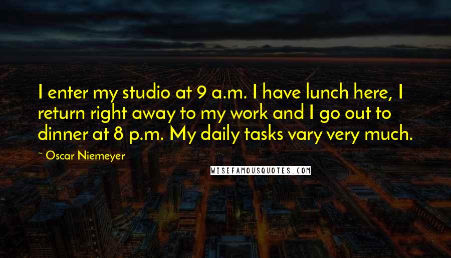 Oscar Niemeyer Quotes: I enter my studio at 9 a.m. I have lunch here, I return right away to my work and I go out to dinner at 8 p.m. My daily tasks vary very much.