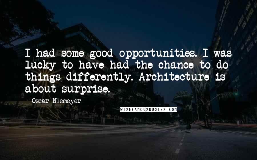 Oscar Niemeyer Quotes: I had some good opportunities. I was lucky to have had the chance to do things differently. Architecture is about surprise.