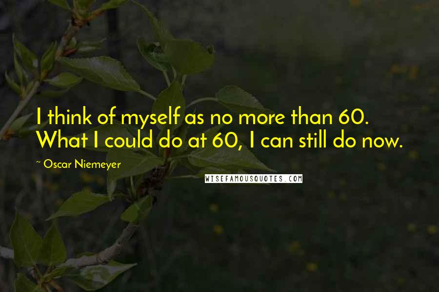 Oscar Niemeyer Quotes: I think of myself as no more than 60. What I could do at 60, I can still do now.