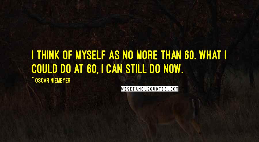 Oscar Niemeyer Quotes: I think of myself as no more than 60. What I could do at 60, I can still do now.