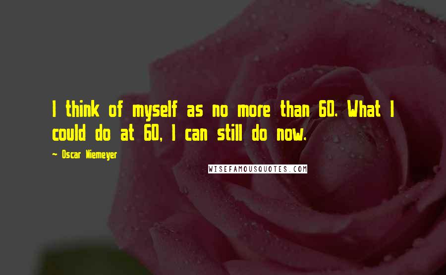 Oscar Niemeyer Quotes: I think of myself as no more than 60. What I could do at 60, I can still do now.