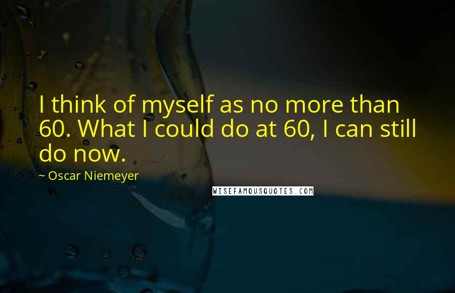 Oscar Niemeyer Quotes: I think of myself as no more than 60. What I could do at 60, I can still do now.