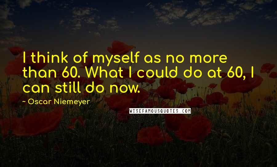 Oscar Niemeyer Quotes: I think of myself as no more than 60. What I could do at 60, I can still do now.