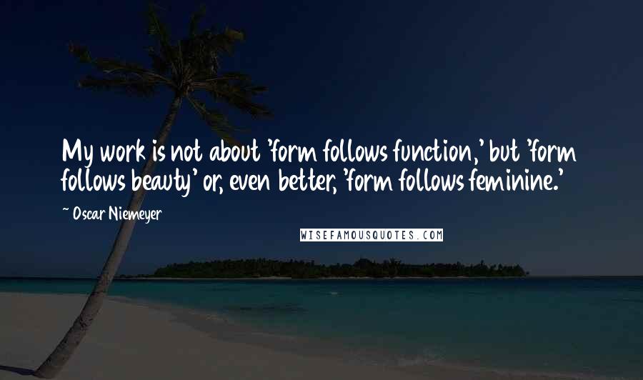 Oscar Niemeyer Quotes: My work is not about 'form follows function,' but 'form follows beauty' or, even better, 'form follows feminine.'