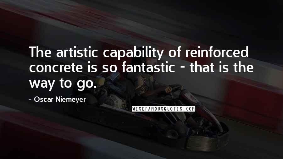 Oscar Niemeyer Quotes: The artistic capability of reinforced concrete is so fantastic - that is the way to go.