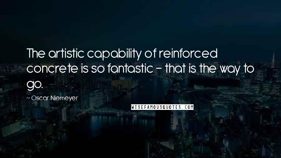 Oscar Niemeyer Quotes: The artistic capability of reinforced concrete is so fantastic - that is the way to go.