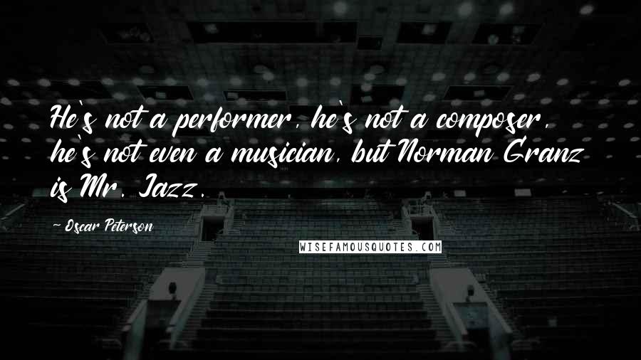 Oscar Peterson Quotes: He's not a performer, he's not a composer, he's not even a musician, but Norman Granz is Mr. Jazz.