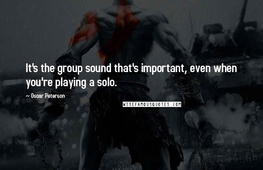 Oscar Peterson Quotes: It's the group sound that's important, even when you're playing a solo.