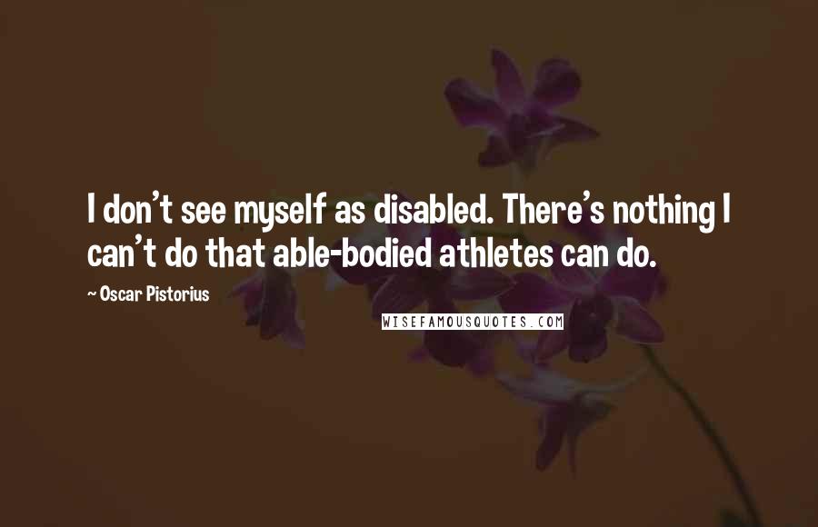 Oscar Pistorius Quotes: I don't see myself as disabled. There's nothing I can't do that able-bodied athletes can do.