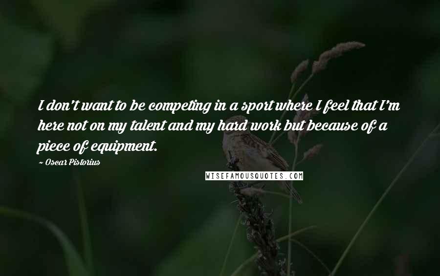 Oscar Pistorius Quotes: I don't want to be competing in a sport where I feel that I'm here not on my talent and my hard work but because of a piece of equipment.
