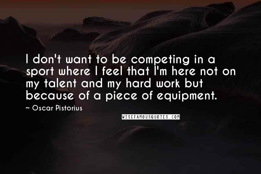 Oscar Pistorius Quotes: I don't want to be competing in a sport where I feel that I'm here not on my talent and my hard work but because of a piece of equipment.