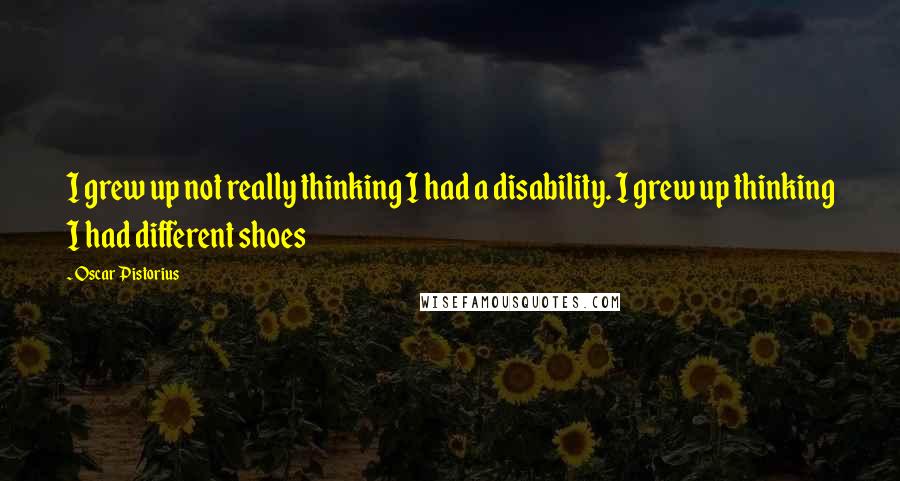 Oscar Pistorius Quotes: I grew up not really thinking I had a disability. I grew up thinking I had different shoes