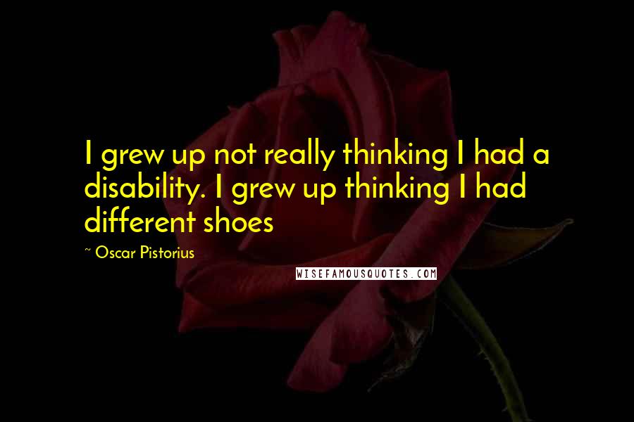 Oscar Pistorius Quotes: I grew up not really thinking I had a disability. I grew up thinking I had different shoes