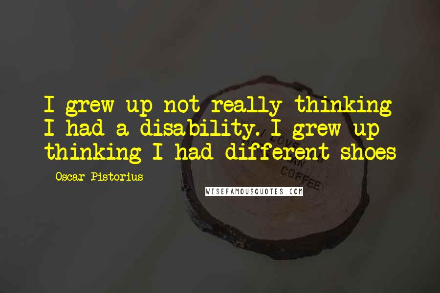 Oscar Pistorius Quotes: I grew up not really thinking I had a disability. I grew up thinking I had different shoes