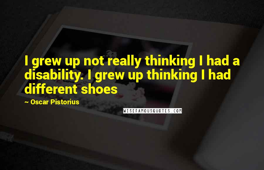 Oscar Pistorius Quotes: I grew up not really thinking I had a disability. I grew up thinking I had different shoes