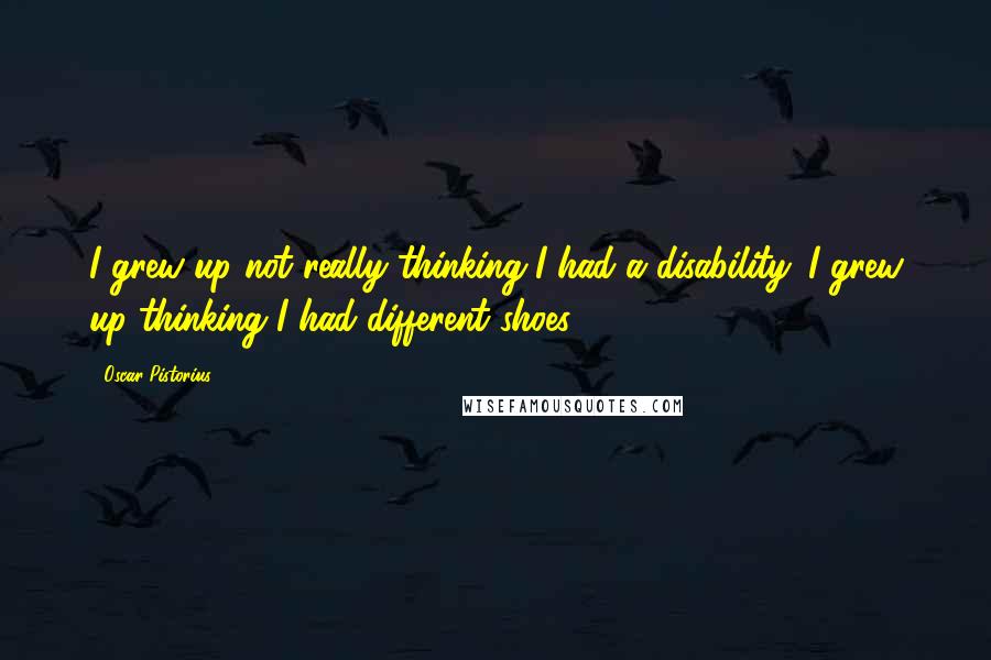 Oscar Pistorius Quotes: I grew up not really thinking I had a disability. I grew up thinking I had different shoes
