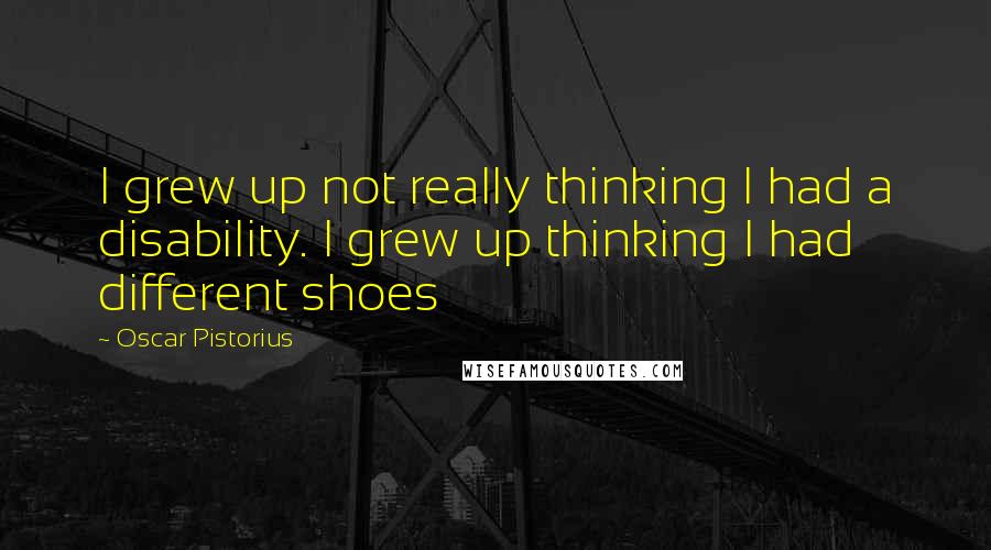 Oscar Pistorius Quotes: I grew up not really thinking I had a disability. I grew up thinking I had different shoes