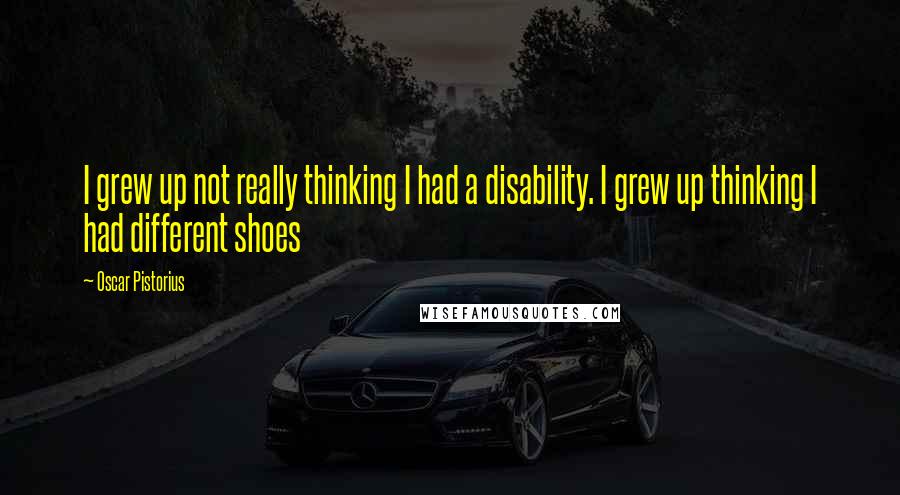 Oscar Pistorius Quotes: I grew up not really thinking I had a disability. I grew up thinking I had different shoes