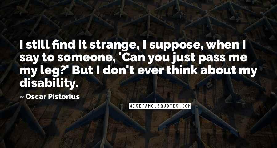 Oscar Pistorius Quotes: I still find it strange, I suppose, when I say to someone, 'Can you just pass me my leg?' But I don't ever think about my disability.