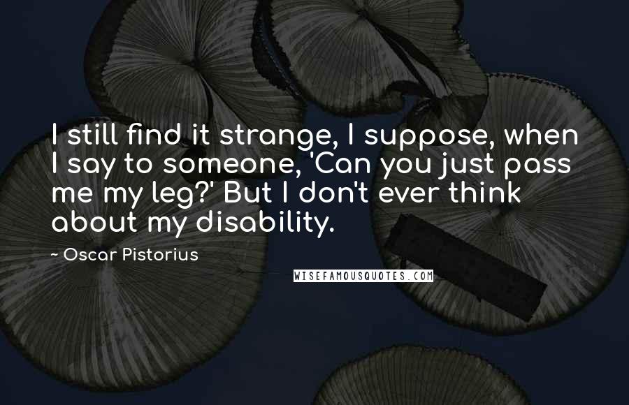 Oscar Pistorius Quotes: I still find it strange, I suppose, when I say to someone, 'Can you just pass me my leg?' But I don't ever think about my disability.