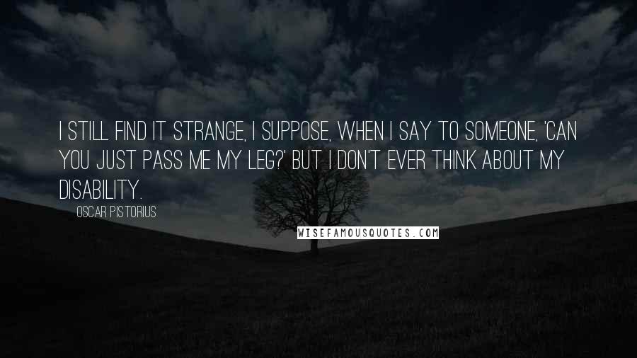 Oscar Pistorius Quotes: I still find it strange, I suppose, when I say to someone, 'Can you just pass me my leg?' But I don't ever think about my disability.