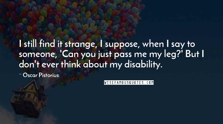 Oscar Pistorius Quotes: I still find it strange, I suppose, when I say to someone, 'Can you just pass me my leg?' But I don't ever think about my disability.