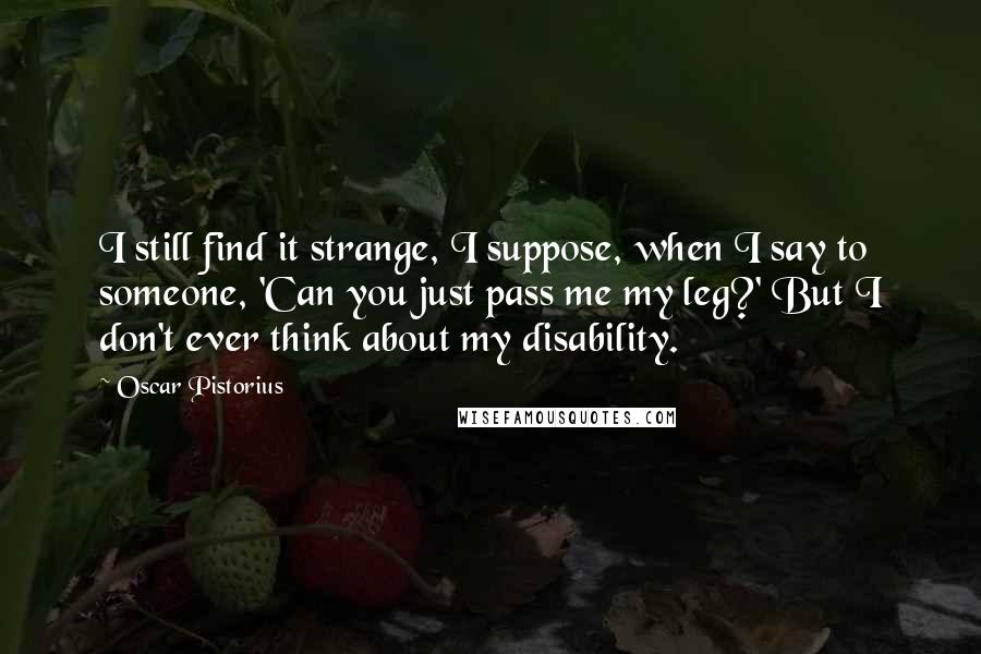 Oscar Pistorius Quotes: I still find it strange, I suppose, when I say to someone, 'Can you just pass me my leg?' But I don't ever think about my disability.