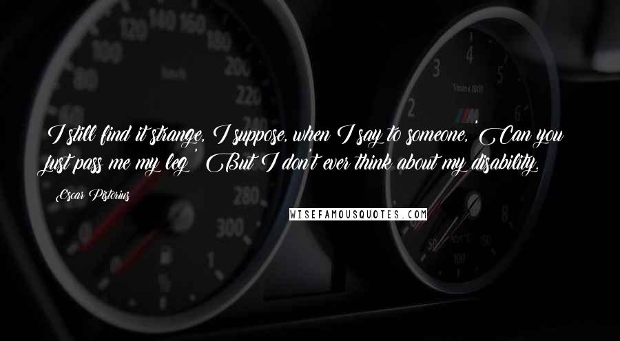 Oscar Pistorius Quotes: I still find it strange, I suppose, when I say to someone, 'Can you just pass me my leg?' But I don't ever think about my disability.