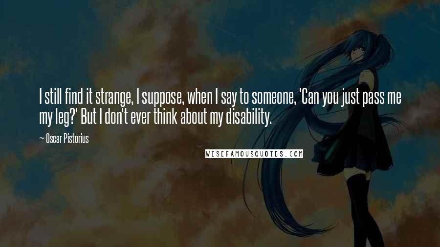 Oscar Pistorius Quotes: I still find it strange, I suppose, when I say to someone, 'Can you just pass me my leg?' But I don't ever think about my disability.