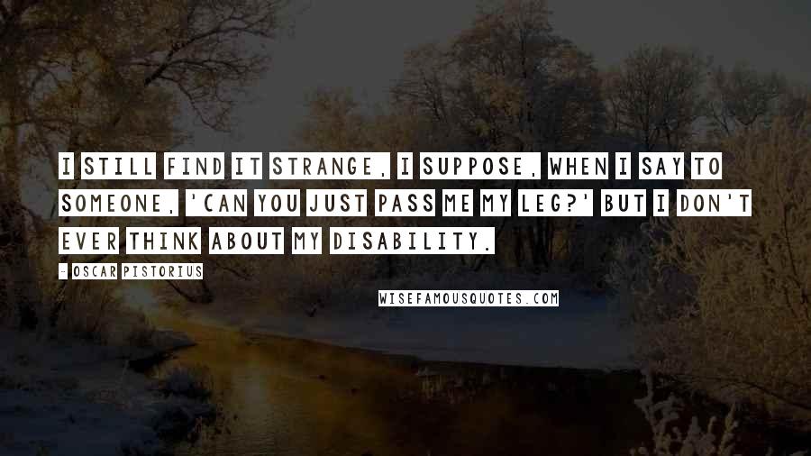 Oscar Pistorius Quotes: I still find it strange, I suppose, when I say to someone, 'Can you just pass me my leg?' But I don't ever think about my disability.