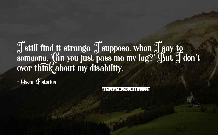 Oscar Pistorius Quotes: I still find it strange, I suppose, when I say to someone, 'Can you just pass me my leg?' But I don't ever think about my disability.