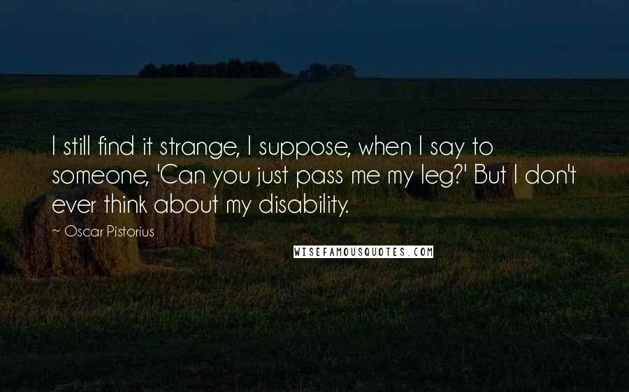 Oscar Pistorius Quotes: I still find it strange, I suppose, when I say to someone, 'Can you just pass me my leg?' But I don't ever think about my disability.