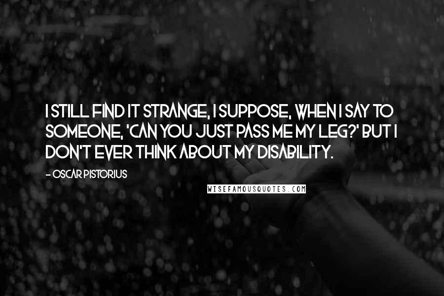 Oscar Pistorius Quotes: I still find it strange, I suppose, when I say to someone, 'Can you just pass me my leg?' But I don't ever think about my disability.