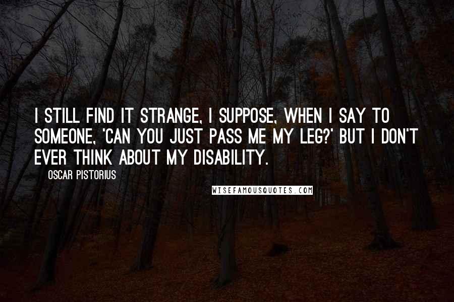 Oscar Pistorius Quotes: I still find it strange, I suppose, when I say to someone, 'Can you just pass me my leg?' But I don't ever think about my disability.