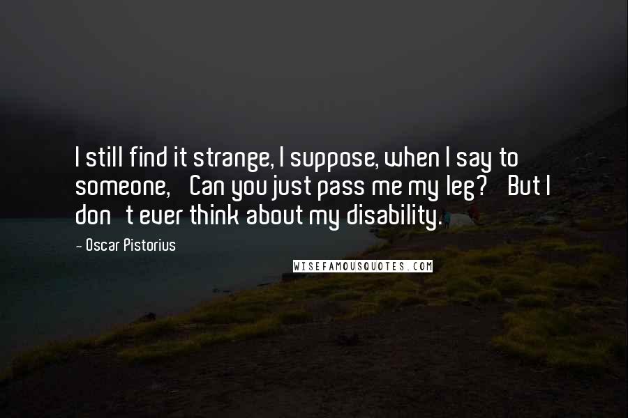 Oscar Pistorius Quotes: I still find it strange, I suppose, when I say to someone, 'Can you just pass me my leg?' But I don't ever think about my disability.