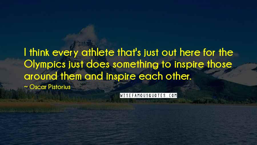 Oscar Pistorius Quotes: I think every athlete that's just out here for the Olympics just does something to inspire those around them and inspire each other.