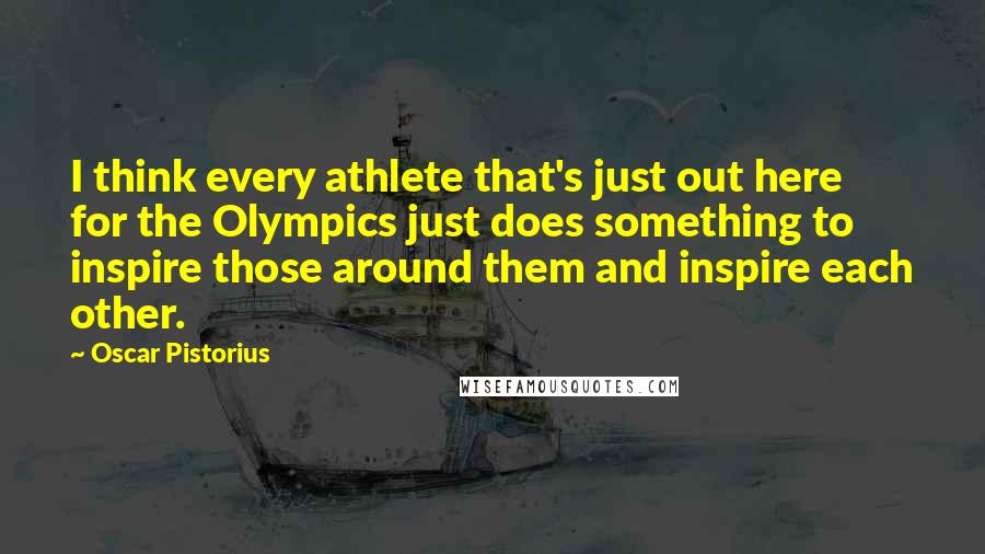 Oscar Pistorius Quotes: I think every athlete that's just out here for the Olympics just does something to inspire those around them and inspire each other.