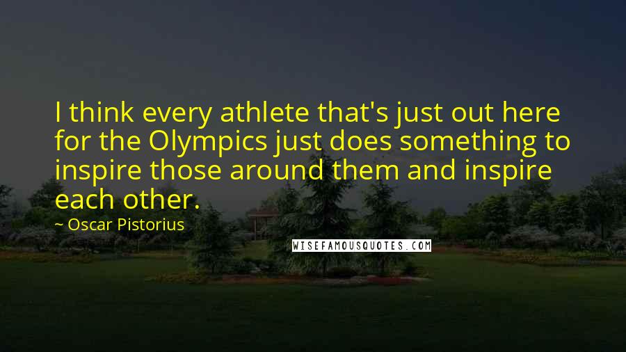 Oscar Pistorius Quotes: I think every athlete that's just out here for the Olympics just does something to inspire those around them and inspire each other.