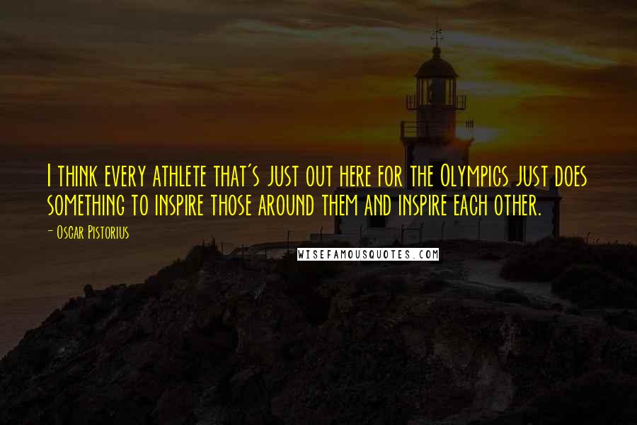 Oscar Pistorius Quotes: I think every athlete that's just out here for the Olympics just does something to inspire those around them and inspire each other.