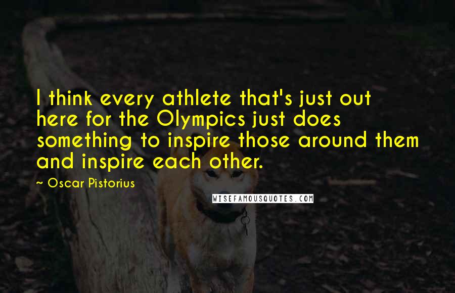 Oscar Pistorius Quotes: I think every athlete that's just out here for the Olympics just does something to inspire those around them and inspire each other.