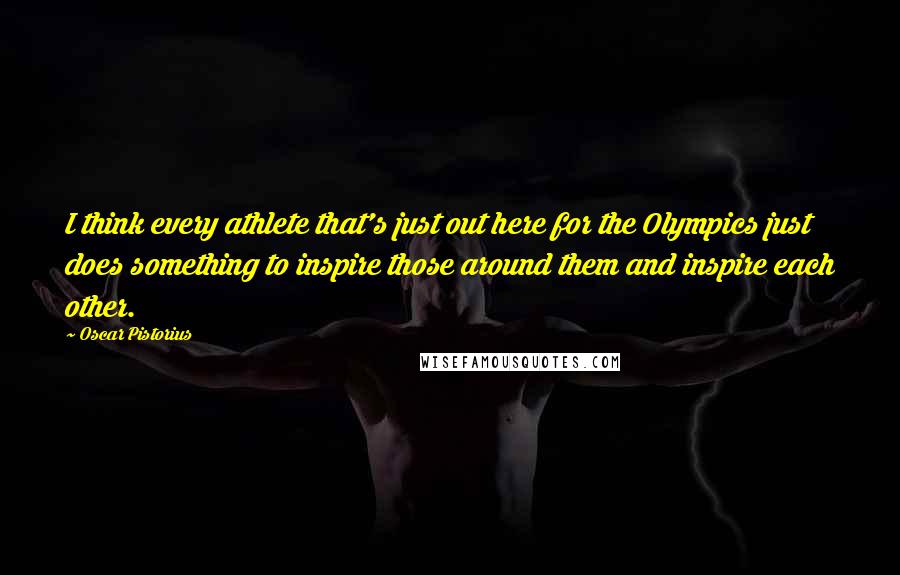 Oscar Pistorius Quotes: I think every athlete that's just out here for the Olympics just does something to inspire those around them and inspire each other.
