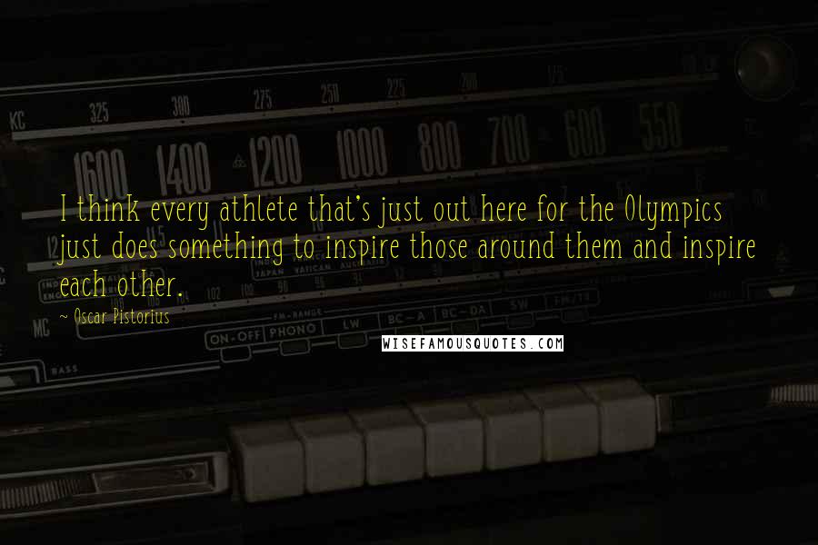 Oscar Pistorius Quotes: I think every athlete that's just out here for the Olympics just does something to inspire those around them and inspire each other.