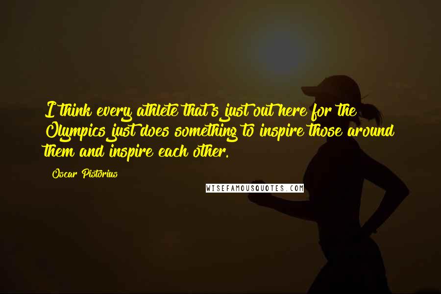 Oscar Pistorius Quotes: I think every athlete that's just out here for the Olympics just does something to inspire those around them and inspire each other.