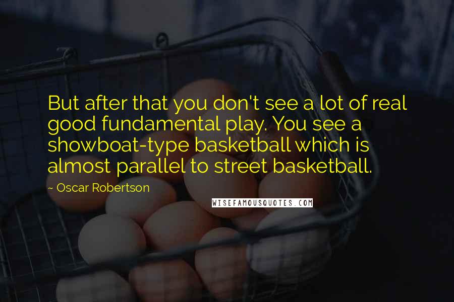 Oscar Robertson Quotes: But after that you don't see a lot of real good fundamental play. You see a showboat-type basketball which is almost parallel to street basketball.