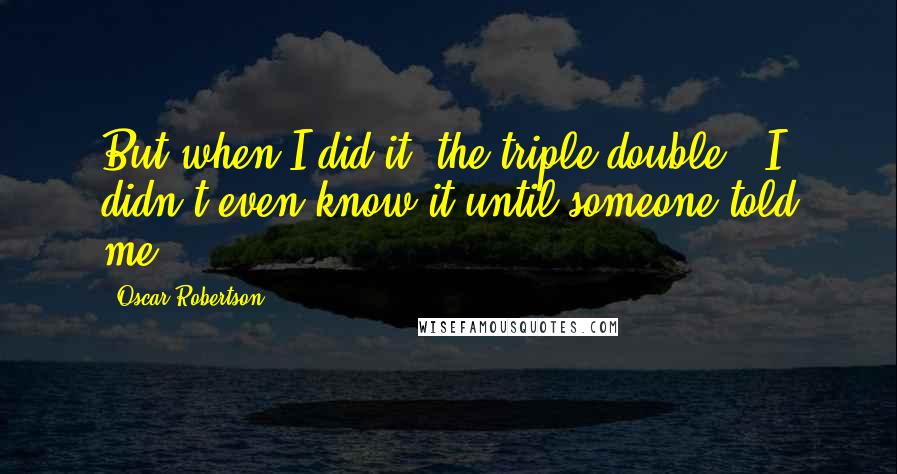 Oscar Robertson Quotes: But when I did it (the triple-double), I didn't even know it until someone told me.