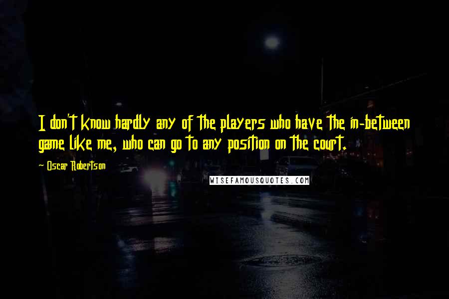 Oscar Robertson Quotes: I don't know hardly any of the players who have the in-between game like me, who can go to any position on the court.