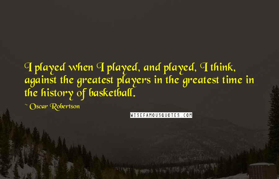Oscar Robertson Quotes: I played when I played, and played, I think, against the greatest players in the greatest time in the history of basketball.