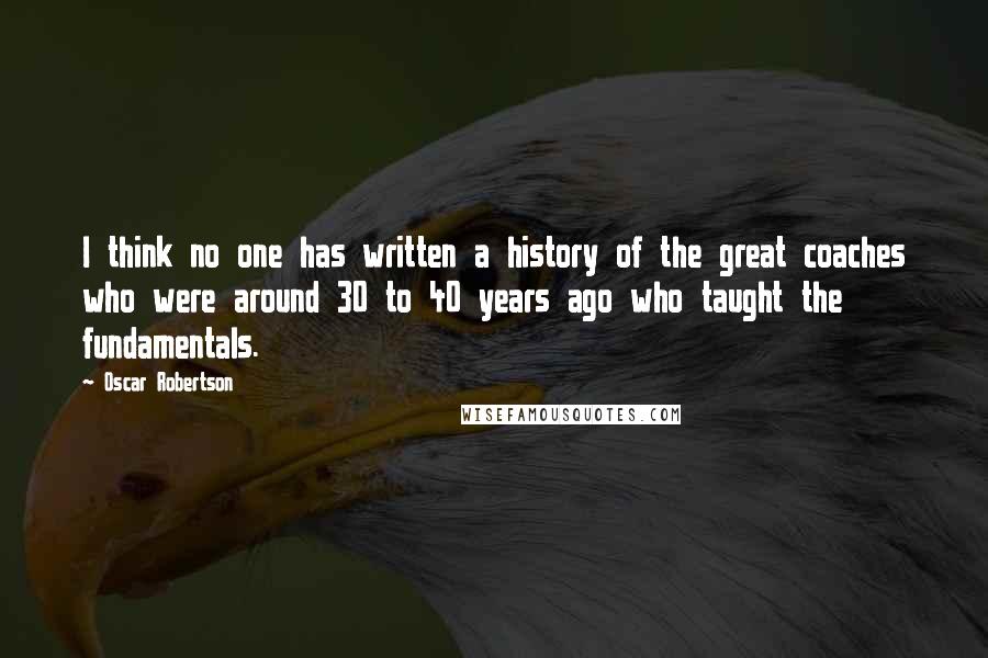 Oscar Robertson Quotes: I think no one has written a history of the great coaches who were around 30 to 40 years ago who taught the fundamentals.