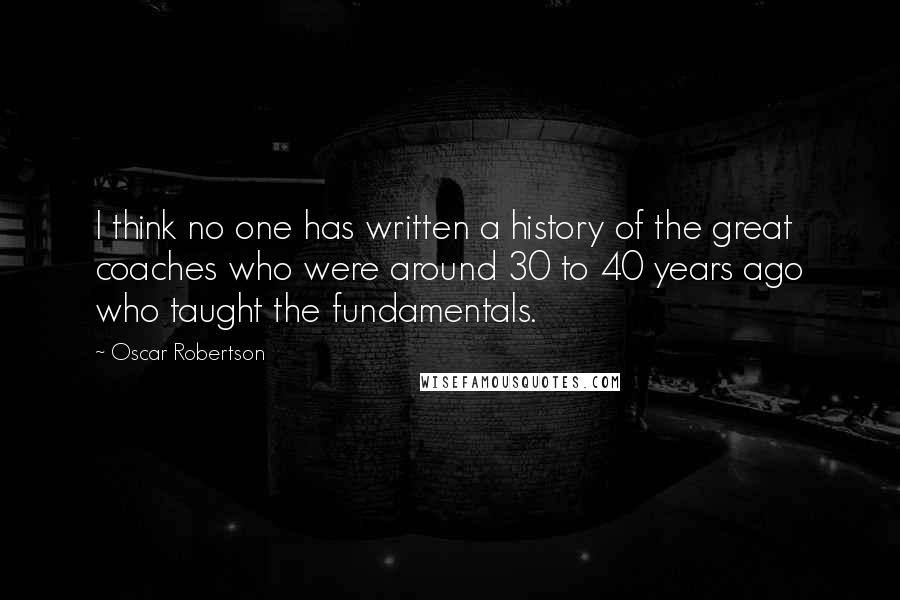 Oscar Robertson Quotes: I think no one has written a history of the great coaches who were around 30 to 40 years ago who taught the fundamentals.